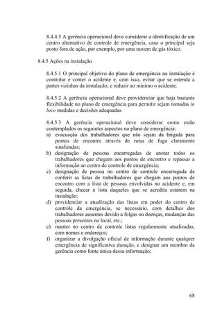 8.4.4.5 A gerência operacional deve considerar a identificação de um
centro alternativo de controle de emergência, caso o principal seja
posto fora de ação, por exemplo, por uma nuvem de gás tóxico.
8.4.5 Ações na instalação
8.4.5.1 O principal objetivo do plano de emergência na instalação é
controlar e conter o acidente e, com isso, evitar que se estenda a
partes vizinhas da instalação, e reduzir ao mínimo o acidente.
8.4.5.2 A gerência operacional deve providenciar que haja bastante
flexibilidade no plano de emergência para permitir sejam tomadas in
loco medidas e decisões adequadas.
8.4.5.3 A gerência operacional deve considerar como estão
contemplados os seguintes aspectos no plano de emergência:
a) evacuação dos trabalhadores que não sejam da brigada para
pontos de encontro através de rotas de fuga claramente
sinalizadas;
b) designação de pessoas encarregadas de anotar todos os
trabalhadores que chegam aos pontos de encontro e repassar a
informação ao centro de controle de emergência;
c) designação de pessoa no centro de controle encarregada de
conferir as listas de trabalhadores que chegam aos pontos de
encontro com a lista de pessoas envolvidas no acidente e, em
seguida, checar a lista daqueles que se acredita estarem na
instalação;
d) providenciar a atualização das listas em poder do centro de
controle da emergência, se necessário, com detalhes dos
trabalhadores ausentes devido a folgas ou doenças, mudanças das
pessoas presentes no local, etc.;
e) manter no centro de controle listas regularmente atualizadas,
com nomes e endereços;
f) organizar a divulgação oficial de informação durante qualquer
emergência de significativa duração, e designar um membro da
gerência como fonte única dessa informação;
68
 