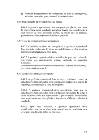 g) formular procedimentos de readaptação no final da emergência,
inclusive instruções para retorno à área do acidente.
8.4.6 Planejamento de procedimentos de parada
8.4.6.1 A gerência operacional deve assegurar que planos para casos
de emergência numa instalação complexa levem em consideração a
inter-relação de suas diferentes partes, de modo que as paradas,
quando necessárias, sejam escalonadas e graduais.
8.4.7 Teste de procedimentos de emergência
8.4.7.1 Concluído o plano de emergência, a gerência operacional
deve torná-lo conhecido de todos os trabalhadores e dos serviços
externos de emergência, se for o caso.
8.4.7.2 A gerência operacional deve providenciar para que o plano de
emergência seja regularmente testado, incluindo os seguintes
elementos:
sistemas de comunicação que devem funcionar durante um acidente;
procedimento de evacuação.
8.4.8 Avaliação e atualização do plano
8.4.8.1 A gerência operacional deve envolver, conforme o caso, os
trabalhadores familiarizados com a instalação, inclusive a equipe de
segurança, na elaboração e teste de um plano.
8.4.8.2 A gerência operacional deve providenciar para que os
trabalhadores familiarizados com a instalação participem de testes e
sejam monitorizados por observadores – por exemplo, funcionários
mais experientes em emergência e inspetores públicos – alheios à
instalação.
8.4.8.3 Após cada exercício, a gerência operacional deve
providenciar para que o plano seja exaustivamente analisado para
levar em consideração falhas ou omissões.
69
 