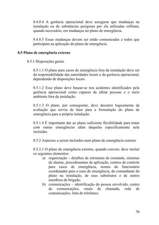 8.4.8.4 A gerência operacional deve assegurar que mudanças na
instalação ou de substâncias perigosas por ela utilizadas reflitam,
quando necessário, em mudanças no plano de emergência.
8.4.8.5 Essas mudanças devem ser então comunicadas a todos que
participam na aplicação do plano de emergência.
8.5 Plano de emergência externo
8.5.1 Disposições gerais
8.5.1.1 O plano para casos de emergência fora da instalação deve ser
da responsabilidade das autoridades locais e da gerência operacional,
dependendo de disposições locais.
8.5.1.2 Esse plano deve basear-se nos acidentes identificados pela
gerência operacional como capazes de afetar pessoas e o meio
ambiente fora da instalação.
8.5.1.3 O plano, por conseguinte, deve decorrer logicamente da
avaliação que serviu de base para a formulação do plano de
emergência para a própria instalação.
8.5.1.4 É importante dar ao plano suficiente flexibilidade para tratar
com outras emergências além daquelas especificamente nele
incluídas.
8.5.2 Aspectos a serem incluídos num plano de emergência externo
8.5.2.1 O plano de emergência externo, quando convier, deve incluir
os seguintes elementos:
a) organização – detalhes de estruturas de comando, sistemas
de alarme, procedimentos de aplicação, centros de controle
para casos de emergência, nomes do funcionário
coordenador para o caso de emergência, do comandante do
plano na instalação, de seus substitutos e de outros
membros de brigada;
b) comunicações – identificação do pessoa envolvido, centro
de comunicações, sinais de chamada, rede de
comunicações, lista de telefones;
70
 
