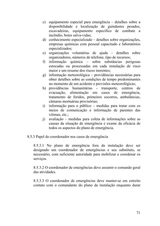 c) equipamento especial para emergência – detalhes sobre a
disponibilidade e localização de guindastes pesados,
escavadeiras, equipamento específico de combate a
incêndio, botes salva-vidas;
d) conhecimento especializado – detalhes sobre organizações,
empresas químicas com pessoal capacitado e laboratórios
especializados;
e) organizações voluntárias de ajuda – detalhes sobre
organizadores, números de telefone, tipo de recursos;
f) informação química – sobre substâncias perigosas
estocadas ou processadas em cada instalação de risco
maior e um resumo dos riscos inerentes;
g) informação meteorológica – providências necessárias para
obter detalhes sobre as condições de tempo predominantes
no momento de um acidente e previsões meteorológicas;
h) providências humanitárias - transporte, centros de
evacuação, alimentação em casos de emergência,
tratamento de feridos, primeiros socorros, ambulâncias,
câmaras mortuárias provisórias;
i) informação para o público – medidas para tratar com os
meios de comunicação e informação de parentes das
vítimas, etc.;
j) avaliação – medidas para coleta de informações sobre as
causas da situação de emergência e exame da eficácia de
todos os aspectos do plano de emergência.
8.5.3 Papel do coordenador nos casos de emergência
8.5.3.1 No plano de emergência fora da instalação deve ser
designado um coordenador de emergências e seu substituto, se
necessário, com suficiente autoridade para mobilizar e coordenar os
serviços.
8.5.3.2 O coordenador de emergências deve assumir o comando geral
das atividades.
8.5.3.3 O coordenador de emergências deve manter-se em estreito
contato com o comandante do plano da instalação enquanto durar
71
 