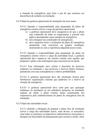 a situação de emergência, para ficar a par do que acontece em
decorrência do acidente na instalação.
8.5.4 Papel da gerência operacional de instalações de risco maior
8.5.4.1 Quando a responsabilidade pela preparação do plano de
emergência externo estiver a cargo da gerência operacional:
a) a gerência operacional deve assegurar-se de que o plano
seja conhecido de todas as organizações e pessoal com
papel a desempenhar numa situação de emergência;
b) deve designar um coordenador de emergências;
c) deve organizar testes e avaliações do plano de emergência
juntamente com exercícios na própria instalação,
atualizando-os com a experiência adquirida nesses testes.
8.5.4.2 Quando a responsabilidade pela preparação do plano de
emergência externo estiver a cargo da autoridade local, a gerência
operacional deve manter-se em estreito contato com aqueles que
preparam o plano e dar informações para assessorá-los na tarefa;
8.5.4.3 Essa informação deve incluir a descrição de possíveis
acidentes na instalação e seus possíveis e nocivos efeitos externos,
juntamente com suas conseqüências e relativa probabilidade.
8.5.4.4 A gerência operacional deve dar orientação técnica para
familiarizar organizações externas que poderiam vir a intervir na
situação de emergência.
8.5.4.5 A gerência operacional deve zelar para que quaisquer
mudanças na instalação ou em substância perigosas na instalação
capazes de afetar o plano externo sejam comunicadas aos
responsáveis pelo estabelecimento do plano de emergência fora da
instalação.
8.5.5 Papel das autoridades locais
8.5.5.1 Quando a obrigação de preparar o plano fora da instalação
estiver a cargo das autoridades locais, estas devem, se necessário,
criar todas as estruturas ou dispositivos administrativos necessários e
designar um funcionário de planejamento para assumir a tarefa. Além
72
 