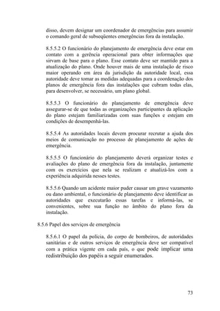 disso, devem designar um coordenador de emergências para assumir
o comando geral de subseqüentes emergências fora da instalação.
8.5.5.2 O funcionário do planejamento de emergência deve estar em
contato com a gerência operacional para obter informações que
sirvam de base para o plano. Esse contato deve ser mantido para a
atualização do plano. Onde houver mais de uma instalação de risco
maior operando em área da jurisdição da autoridade local, essa
autoridade deve tomar as medidas adequadas para a coordenação dos
planos de emergência fora das instalações que cubram todas elas,
para desenvolver, se necessário, um plano global.
8.5.5.3 O funcionário do planejamento de emergência deve
assegurar-se de que todas as organizações participantes da aplicação
do plano estejam familiarizadas com suas funções e estejam em
condições de desempenhá-las.
8.5.5.4 As autoridades locais devem procurar recrutar a ajuda dos
meios de comunicação no processo de planejamento de ações de
emergência.
8.5.5.5 O funcionário do planejamento deverá organizar testes e
avaliações do plano de emergência fora da instalação, juntamente
com os exercícios que nela se realizam e atualizá-los com a
experiência adquirida nesses testes.
8.5.5.6 Quando um acidente maior puder causar um grave vazamento
ou dano ambiental, o funcionário de planejamento deve identificar as
autoridades que executarão essas tarefas e informá-las, se
convenientes, sobre sua função no âmbito do plano fora da
instalação.
8.5.6 Papel dos serviços de emergência
8.5.6.1 O papel da polícia, do corpo de bombeiros, de autoridades
sanitárias e de outros serviços de emergência deve ser compatível
com a prática vigente em cada país, o que pode implicar uma
redistribuição dos papéis a seguir enumerados.
73
 