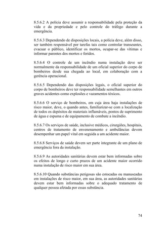 8.5.6.2 A polícia deve assumir a responsabilidade pela proteção da
vida e da propriedade e pelo controle do tráfego durante a
emergência.
8.5.6.3 Dependendo de disposições locais, a polícia deve, além disso,
ser também responsável por tarefas tais como controlar transeuntes,
evacuar o público, identificar os mortos, ocupar-se das vítimas e
informar parentes dos mortos e feridos.
8.5.6.4 O controle de um incêndio numa instalação deve ser
normalmente da responsabilidade de um oficial superior do corpo de
bombeiros desde sua chegada ao local, em colaboração com a
gerência operacional.
8.5.6.5 Dependendo das disposições legais, o oficial superior do
corpo de bombeiros deve ter responsabilidade semelhantes em outros
graves acidentes como explosões e vazamentos tóxicos.
8.5.6.6 O serviço de bombeiros, em cuja área haja instalações de
risco maior, deve, o quando antes, familiarizar-se com a localização
de todos os depósitos de materiais inflamáveis, pontos de suprimento
de água e espuma e de equipamento de combate a incêndio.
8.5.6.7 Os serviços de saúde, inclusive médicos, cirurgiões, hospitais,
centros de tratamento de envenenamento e ambulâncias devem
desempenhar um papel vital em seguida a um acidente maior.
8.5.6.8 Serviços de saúde devem ser parte integrante de um plano de
emergência fora da instalação.
8.5.6.9 As autoridades sanitárias devem estar bem informadas sobre
os efeitos de longo e curto prazos de um acidente maior ocorrido
numa instalação de risco maior em sua área.
8.5.6.10 Quando substâncias perigosas são estocadas ou manuseadas
em instalações de risco maior, em sua área, as autoridades sanitárias
devem estar bem informadas sobre o adequado tratamento de
qualquer pessoa afetada por essas substância.
74
 