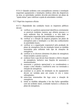 8.5.6.11 Quando acidentes com conseqüências externas à instalação
requeiram equipamento e instalações médicas além das disponíveis
na área, as autoridades sanitáris deverão providenciar um plano de
“ajuda mútua” para viabilizar a ajuda de autoridades vizinhas.
8.5.7 Papel dos inspetores oficiais
8.5.7.1 Dependendo das condições locais os inspetores públicos
devem:
a) verificar se a gerência operacional identificou corretamente
os possíveis acidentes maiores que afetaria pessoas e o
meio ambiente fora da instalação e se tem dado as
informações requeridas pelas autoridades competentes;
b) verificar se a direção da empresa preparou um plano de
emergência para a instalação e se dele deu conhecimento
às autoridades locais;
c) verificar se a organização responsável pela produção do
plano de emergência fora da instalação tomou as medidas
necessárias para enfrentar todo tipo de situações de
emergência;
d) verificar se os diversos elementos do plano de emergência
foram testados e postos à prova;
e) conhecer bem o que devem fazer durante a efetiva situação
de emergência, inclusive suas funções de assessoria e
monitoramento;
f) assessorar a gerência operacional e os coordenadores a
ocupar a área afetada e reutilizá-la uma vez terminada a
situação de emergência;
g) examinar se as partes da instalação ou do equipamento
devem ser isoladas para um exame in situ e testes
subseqüentes;
h) entrevistar testemunhas tão logo cesse a situação de
emergência;
i) tomar as medidas adequadas à luz das lições aprendidas
com um acidente maior, avaliando inclusive a eficácia do
plano de emergência.
75
 