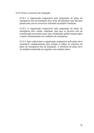 8.5.8 Testes e exercícios de simulação
8.5.8.1 A organização responsável pela preparação do plano de
emergência fora da instalação deve testar devidamente suas decisões
juntam,ente com os exercícios realizados na própria instalação.
8.5.8.2 A organização responsável pela preparação do plano de
emergência deve cuidar, sobretudo, para que os diversos elos de
comunicação necessários para uma coordenação global estejam aptos
a operar eficientemente em condições de emergência.
8.5.8.3 Após cada testem a organização responsável pelo plano deve
examiná-lo cuidadosamente para corrigir as falhas ou omissões do
plano de emergência fora da instalação. A eficiência do plano deve
ser também examinada em seguida a um acidente maior.
76
 