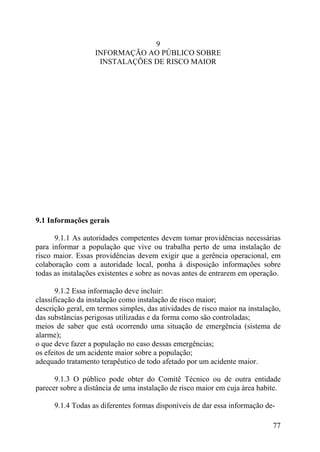 9
INFORMAÇÃO AO PÚBLICO SOBRE
INSTALAÇÕES DE RISCO MAIOR
9.1 Informações gerais
9.1.1 As autoridades competentes devem tomar providências necessárias
para informar a população que vive ou trabalha perto de uma instalação de
risco maior. Essas providências devem exigir que a gerência operacional, em
colaboração com a autoridade local, ponha à disposição informações sobre
todas as instalações existentes e sobre as novas antes de entrarem em operação.
9.1.2 Essa informação deve incluir:
classificação da instalação como instalação de risco maior;
descrição geral, em termos simples, das atividades de risco maior na instalação,
das substâncias perigosas utilizadas e da forma como são controladas;
meios de saber que está ocorrendo uma situação de emergência (sistema de
alarme);
o que deve fazer a população no caso dessas emergências;
os efeitos de um acidente maior sobre a população;
adequado tratamento terapêutico de todo afetado por um acidente maior.
9.1.3 O público pode obter do Comitê Técnico ou de outra entidade
parecer sobre a distância de uma instalação de risco maior em cuja área habite.
9.1.4 Todas as diferentes formas disponíveis de dar essa informação de-
77
 