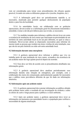 vem ser consideradas para tornar esses procedimentos tão eficazes quanto
possível, levando em conta os diferentes grupos-alvo (escolas, hospitais, etc.).
9.1.5 A informação geral deve ser periodicamente repetida e, se
necessário, atualizada para permitir qualquer deslocamento da população
dentro e para fora da localidade.
9.1.6 As autoridades locais, em colaboração com as gerências
operacionais, devem avaliar se a informação geral foi eficazmente transmitida e
entendida e tomar a devida providência para sua revisão, se necessário.
9.1.7 As medidas tomadas para informar o público devem levar em conta
a existência de instalações de risco maior que funcionam na proximidade de um
território de outra autoridade local ou de um país diferente, no qual se situa a
instalação. Dever-se-iam adotar as disposições necessárias para informar do
mesmo modo as pessoas que residem nas áreas vizinhas de uma instalação, mas
que são de um país limítrofe ou estão sob outra autoridade local.
9.2 Informação durante uma emergência
9.2.1 A gerência operacional deve informar o público que vive ou
trabalha perto de uma instalação de risco maior, avisando-o da ocorrência de
um acidente maior tão logo quanto possível depois de ocorrido.
9.2.2 Isso deve ser feito de acordo com os procedimentos detalhados nas
informações gerais.
9.2.3 A gerência operacional deve atualizar periodicamente essa
informação durante uma situação de emergência, por exemplo, com a
colaboração dos meios de comunicação, particularmente quando for necessário
que o público tome providência diferente da que foi dada em informações
anteriores.
9.3 Informações após um acidente maior
9.3.1 A gerência operacional deve prestar informações ao público afetado
pelo acidente maior sobre o resultado de sua investigação do acidente e sobre
os efeitos de curto e longo prazos para o público e o meio ambiente.
9.3.2 Após um acidente maior, a gerência operacional deve rever as
informações em harmonia com autoridades locais e a população para verificar a
necessidade de alguma atualização.
78
 