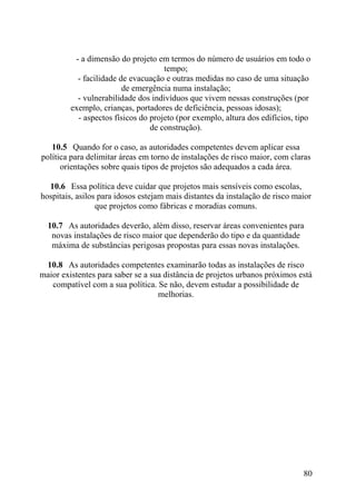 - a dimensão do projeto em termos do número de usuários em todo o
tempo;
- facilidade de evacuação e outras medidas no caso de uma situação
de emergência numa instalação;
- vulnerabilidade dos indivíduos que vivem nessas construções (por
exemplo, crianças, portadores de deficiência, pessoas idosas);
- aspectos físicos do projeto (por exemplo, altura dos edifícios, tipo
de construção).
10.5 Quando for o caso, as autoridades competentes devem aplicar essa
política para delimitar áreas em torno de instalações de risco maior, com claras
orientações sobre quais tipos de projetos são adequados a cada área.
10.6 Essa política deve cuidar que projetos mais sensíveis como escolas,
hospitais, asilos para idosos estejam mais distantes da instalação de risco maior
que projetos como fábricas e moradias comuns.
10.7 As autoridades deverão, além disso, reservar áreas convenientes para
novas instalações de risco maior que dependerão do tipo e da quantidade
máxima de substâncias perigosas propostas para essas novas instalações.
10.8 As autoridades competentes examinarão todas as instalações de risco
maior existentes para saber se a sua distância de projetos urbanos próximos está
compatível com a sua política. Se não, devem estudar a possibilidade de
melhorias.
80
 
