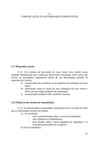 11
COMUNICAÇÃO ÀS AUTORIDADES COMPETENTES
11.1 Disposições gerais
11.1.1 Um sistema de prevenção de risco maior deve incluir como
requisito fundamental que a gerência operacional comunique esses casos, por
escrito, às autoridades competentes dentro de um determinado período. O
requisito deve incluir:
a) comunicação da existência ou de proposta de instalação de risco
maior;
b) informação sobre os riscos de uma instalação de risco maior e
sobre sua prevenção (relatório de segurança);
c) comunicação imediata sobre acidentes maiores.
11.2 Objetivos do sistema de comunicação
11.2.1 A comunicação às autoridades competentes deve ser feita de modo
que as informações possam ser usadas:
a) na instalação;
- para conscientização sobre os riscos da instalação;
- para informar os trabalhadores;
- para decidir sobre o nível adequado de segurança e as
necessárias providências a respeito;
b) fora da instalação;
81
 