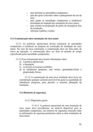 - para informar as autoridades competentes;
- para dar apoio a decisões sobre o planejamento do uso da
área;
- para ajudar as autoridades competentes a estabelecer
prioridades de inspeção das instalações de risco maior;
- para orientar na preparação do plano de emergência fora
da instalação;
- informar o público vizinho.
11.3 Comunicação sobre instalações de risco maior
11.3.1 As gerências operacionais devem comunicar às autoridades
competentes a existência ou proposta de construção de instalação de risco
maior. No caso de nova construção, a comunicação deve ser feita antes de
início da operação. A comunicação deve ser feita no período de tempo
especificado pelas autoridades competentes.
11.3.2 Essa comunicação deve incluir informações sobre:
a) a gerência operacional;
b) a instalação;
c) os alvarás ou licenças recebidos;
d) as substâncias perigosas, seus nomes, quantidades-limite e
propriedades físicas.
11.3.3 A comunicação de uma nova instalação deve levar em
consideração qualquer aumento previsível da gama ou quantidade de
substâncias perigosas, para permitir o aumento planejado da
instalação.
11.4 Relatório de segurança
11.4.1 Disposições gerais
11.4.1.1 A gerência operacional de uma instalação de
risco maior deve providenciar, ou torná-lo disponível para as
autoridades competentes, um relatório de segurança contendo todas
as informações de segurança pertinentes sobre as ditas instalações de
risco maior.
82
 
