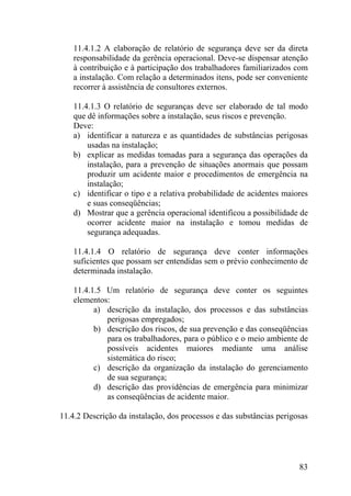 11.4.1.2 A elaboração de relatório de segurança deve ser da direta
responsabilidade da gerência operacional. Deve-se dispensar atenção
à contribuição e à participação dos trabalhadores familiarizados com
a instalação. Com relação a determinados itens, pode ser conveniente
recorrer à assistência de consultores externos.
11.4.1.3 O relatório de seguranças deve ser elaborado de tal modo
que dê informações sobre a instalação, seus riscos e prevenção.
Deve:
a) identificar a natureza e as quantidades de substâncias perigosas
usadas na instalação;
b) explicar as medidas tomadas para a segurança das operações da
instalação, para a prevenção de situações anormais que possam
produzir um acidente maior e procedimentos de emergência na
instalação;
c) identificar o tipo e a relativa probabilidade de acidentes maiores
e suas conseqüências;
d) Mostrar que a gerência operacional identificou a possibilidade de
ocorrer acidente maior na instalação e tomou medidas de
segurança adequadas.
11.4.1.4 O relatório de segurança deve conter informações
suficientes que possam ser entendidas sem o prévio conhecimento de
determinada instalação.
11.4.1.5 Um relatório de segurança deve conter os seguintes
elementos:
a) descrição da instalação, dos processos e das substâncias
perigosas empregados;
b) descrição dos riscos, de sua prevenção e das conseqüências
para os trabalhadores, para o público e o meio ambiente de
possíveis acidentes maiores mediante uma análise
sistemática do risco;
c) descrição da organização da instalação do gerenciamento
de sua segurança;
d) descrição das providências de emergência para minimizar
as conseqüências de acidente maior.
11.4.2 Descrição da instalação, dos processos e das substâncias perigosas
83
 