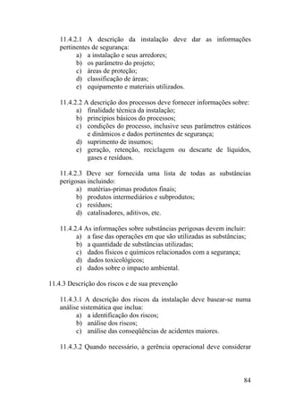 11.4.2.1 A descrição da instalação deve dar as informações
pertinentes de segurança:
a) a instalação e seus arredores;
b) os parâmetro do projeto;
c) áreas de proteção;
d) classificação de áreas;
e) equipamento e materiais utilizados.
11.4.2.2 A descrição dos processos deve fornecer informações sobre:
a) finalidade técnica da instalação;
b) princípios básicos do processos;
c) condições do processo, inclusive seus parâmetros estáticos
e dinâmicos e dados pertinentes de segurança;
d) suprimento de insumos;
e) geração, retenção, reciclagem ou descarte de líquidos,
gases e resíduos.
11.4.2.3 Deve ser fornecida uma lista de todas as substâncias
perigosas incluindo:
a) matérias-primas produtos finais;
b) produtos intermediários e subprodutos;
c) resíduos;
d) catalisadores, aditivos, etc.
11.4.2.4 As informações sobre substâncias perigosas devem incluir:
a) a fase das operações em que são utilizadas as substâncias;
b) a quantidade de substâncias utilizadas;
c) dados físicos e químicos relacionados com a segurança;
d) dados toxicológicos;
e) dados sobre o impacto ambiental.
11.4.3 Descrição dos riscos e de sua prevenção
11.4.3.1 A descrição dos riscos da instalação deve basear-se numa
análise sistemática que inclua:
a) a identificação dos riscos;
b) análise dos riscos;
c) análise das conseqüências de acidentes maiores.
11.4.3.2 Quando necessário, a gerência operacional deve considerar
84
 