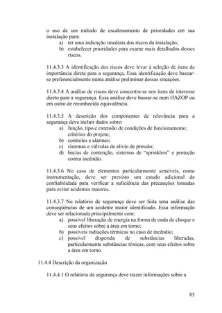 o uso de um método de escalonamento de prioridades em sua
instalação para:
a) ter uma indicação imediata dos riscos da instalação;
b) estabelecer prioridades para exame mais detalhados desses
riscos.
11.4.3.3 A identificação dos riscos deve levar à seleção de itens de
importância direta para a segurança. Essa identificação deve basear-
se preferencialmente numa análise preliminar dessas situações.
11.4.3.4 A análise de riscos deve concentra-se nos itens de interesse
direto para a segurança. Essa análise deve basear-se num HAZOP ou
em outro de reconhecida equivalência.
11.4.3.5 A descrição dos componentes de relevância para a
segurança deve incluir dados sobre:
a) função, tipo e extensão de condições de funcionamento;
critérios do projeto;
b) controles e alarmes;
c) sistemas e válvulas de alívio de pressão;
d) bacias de contenção, sistemas de “sprinklers” e proteção
contra incêndio.
11.4.3.6 No caso de elementos particularmente sensíveis, como
instrumentação, deve ser previsto um estudo adicional de
confiabilidade para verificar a suficiência das precauções tomadas
para evitar acidentes maiores.
11.4.3.7 No relatório de segurança deve ser feita uma análise das
conseqüências de um acidente maior identificado. Essa informação
deve ser relacionada principalmente com:
a) possível liberação de energia na forma de onda de choque e
seus efeitos sobre a área em torno;
b) possíveis radiações térmicas no caso de incêndio;
c) possível dispersão de substâncias liberadas,
particularmente substâncias tóxicas, com seus efeitos sobre
a área em torno.
11.4.4 Descrição da organização
11.4.4.1 O relatório de segurança deve trazer informações sobre a
85
 
