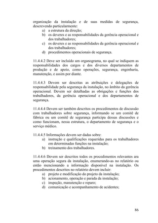 organização da instalação e de suas medidas de segurança,
descrevendo particularmente:
a) a estrutura da direção;
b) os deveres e as responsabilidades da gerência operacional e
dos trabalhadores;
c) os deveres e as responsabilidades da gerência operacional e
dos trabalhadores;
d) procedimentos operacionais de segurança.
11.4.4.2 Deve ser incluído um organograma, no qual se indiquem as
responsabilidades dos cargos e dos diversos departamentos de
produção e de apoio, como operações, segurança, engenharia,
manutenção, e assim por diante.
11.4.4.3 Devem ser descritas as atribuições e delegações de
responsabilidade pela segurança da instalação, no âmbito da gerência
operacional. Devem ser detalhadas as obrigações e funções dos
trabalhadores, da gerência operacional e dos departamentos de
segurança.
11.4.4.4 Devem ser também descritos os procedimentos de discussão
com trabalhadores sobre segurança, informando se um comitê de
fábrica ou um comitê de segurança participa dessas discussões e
como funcionam, nessa estrutura, o departamento de segurança e o
serviço médico.
11.4.4.5 Informações devem ser dadas sobre:
a) instrução e qualificações requeridas para os trabalhadores
em determinadas funções na instalação;
b) treinamento dos trabalhadores.
11.4.4.6 Devem ser descritos todos os procedimentos relevantes ara
uma operação segura da instalação, enumerando-as no relatório ou
então mencionando a informação disponível na instalação. Os
procedimentos descritos no relatório devem incluir:
a) projeto e modificação do projeto da instalação;
b) acionamento, operação e parada da instalação;
c) inspeção, manutenção e reparo;
d) comunicação e acompanhamento de acidentes;
86
 