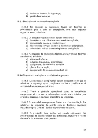 e) auditorias internas de segurança;
f) gestão das mudanças.
11.4.5 Descrição dos recursos de emergência
11.4.5.1 No relatório de segurança devem ser descritas as
providências para o caso de emergência, com seus aspectos
organizacionais e técnicos.
11.4.5.2 Os aspectos organizacionais devem consistir de:
a) instruções e procedimentos em caso de emergência;
b) comunicação interna e com terceiros;
c) relação entre serviços internos e externos de emergência;
d) treinamento prático e testes do plano de emergência.
11.4.5.3 As medidas de emergência técnica, que devem ser descritas
no relatório, incluirão:
a) sistemas de alarme;
b) sistemas de parada de emergência;
c) equipamento de combate a incêndio;
d) planos de evacuação;
e) equipamento de proteção individual, etc.
11.4.6 Manuseio e avaliação de relatórios de segurança
11.4.6.1 As autoridades competentes devem assegurar-se de que os
relatórios de segurança sejam completos e precisos e considerar se há
necessidade de outras providências.
11.4.6.2 Tanto a gerência operacional como as autoridades
competentes devem usar a informação contida nos relatórios para
avaliar as precauções adotadas em matéria de segurança.
11.4.6.3 As autoridades competentes devem proceder à avaliação dos
relatórios de segurança de acordo com as diretrizes nacionais
baixadas ou pelo Comitê Técnico ou por outras entidades.
11.4.6.4 A avaliação deve incluir um estudo sistemático das
possibilidades de acidente maior nas instalações, inclusive o “efeito
dominó” e de arremesso em explosões.
87
 