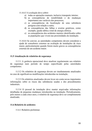 11.4.6.5 A avaliação deve cobrir:
a) todas as operações manuais, inclusive transporte interno;
b) as conseqüências de instabilidade e de mudanças
importantes nas variáveis dos processos;
c) as conseqüências da localização de uma substância
perigosa com relação a outra;
d) as conseqüências das falhas e avarias genéricas, como
exemplo, queda súbita e total de energia elétrica;
e) as conseqüências dos acidentes maiores identificados sobre
as populações que vivem nas proximidades da instalação.
11.4.6.6 Se convier, as autoridades competentes devem considerar a
ajuda de consultores externos na avaliação de instalações de risco
maior, particularmente quando forem muito graves as conseqüências
externas de um acidente maior.
11.5 Atualização de relatórios de segurança
11.5.1 A gerência operacional deve atualizar regularmente seu relatório
de segurança num período de tempo especificado pelas autoridades
competentes.
11.5.2 Os relatórios de segurança devem ser imediatamente atualizados
no caso de significativas modificações introduzidas na instalação.
11.5.3 Os relatórios atualizados devem levar em conta novas importantes
informações sobre os riscos das substâncias usadas e dos procedimentos
industriais.
11.5.4 O pessoal da instalação deve manter arquivadas informações
detalhadas de pequenas mudanças introduzidas na instalação. Periodicamente,
pelo menos a cada cinco anos, o relatório de segurança deve ser completamente
atualizado.
11.6 Relatório de acidentes
11.6.1 Relatório preliminar.
88
 