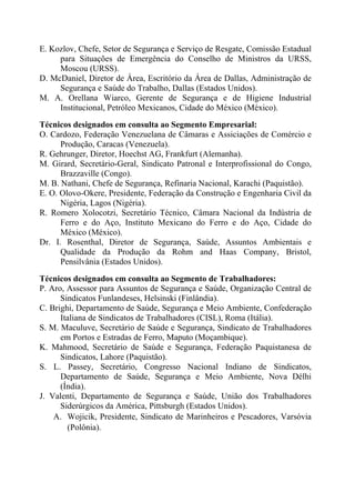 E. Kozlov, Chefe, Setor de Segurança e Serviço de Resgate, Comissão Estadual
para Situações de Emergência do Conselho de Ministros da URSS,
Moscou (URSS).
D. McDaniel, Diretor de Área, Escritório da Área de Dallas, Administração de
Segurança e Saúde do Trabalho, Dallas (Estados Unidos).
M. A. Orellana Wiarco, Gerente de Segurança e de Higiene Industrial
Institucional, Petróleo Mexicanos, Cidade do México (México).
Técnicos designados em consulta ao Segmento Empresarial:
O. Cardozo, Federação Venezuelana de Câmaras e Assiciações de Comércio e
Produção, Caracas (Venezuela).
R. Gehrunger, Diretor, Hoechst AG, Frankfurt (Alemanha).
M. Girard, Secretário-Geral, Sindicato Patronal e Interprofissional do Congo,
Brazzaville (Congo).
M. B. Nathani, Chefe de Segurança, Refinaria Nacional, Karachi (Paquistão).
E. O. Olovo-Okere, Presidente, Federação da Construção e Engenharia Civil da
Nigéria, Lagos (Nigéria).
R. Romero Xolocotzi, Secretário Técnico, Câmara Nacional da Indústria de
Ferro e do Aço, Instituto Mexicano do Ferro e do Aço, Cidade do
México (México).
Dr. I. Rosenthal, Diretor de Segurança, Saúde, Assuntos Ambientais e
Qualidade da Produção da Rohm and Haas Company, Bristol,
Pensilvânia (Estados Unidos).
Técnicos designados em consulta ao Segmento de Trabalhadores:
P. Aro, Assessor para Assuntos de Segurança e Saúde, Organização Central de
Sindicatos Funlandeses, Helsinski (Finlândia).
C. Brighi, Departamento de Saúde, Segurança e Meio Ambiente, Confederação
Italiana de Sindicatos de Trabalhadores (CISL), Roma (Itália).
S. M. Maculuve, Secretário de Saúde e Segurança, Sindicato de Trabalhadores
em Portos e Estradas de Ferro, Maputo (Moçambique).
K. Mahmood, Secretário de Saúde e Segurança, Federação Paquistanesa de
Sindicatos, Lahore (Paquistão).
S. L. Passey, Secretário, Congresso Nacional Indiano de Sindicatos,
Departamento de Saúde, Segurança e Meio Ambiente, Nova Délhi
(Índia).
J. Valenti, Departamento de Segurança e Saúde, União dos Trabalhadores
Siderúrgicos da América, Pittsburgh (Estados Unidos).
A. Wojicik, Presidente, Sindicato de Marinheiros e Pescadores, Varsóvia
(Polônia).
 