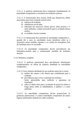 11.6.1.1 A gerência operacional deve comunicar imediatamente às
autoridades competentes a ocorrência de acidentes maiores.
11.6.1.2 A comunicação deve incluir, desde que disponíveis, dados
necessários para uma avaliação inicial como:
a) natureza do acidente;
b) substâncias envolvidas;
c) indicação dos possíveis efeitos graves sobre pessoas e o
meio ambiente, e dados necessários para a avaliação desses
efeitos;
d) as medidas iniciais tomadas.
11.6.1.3 A comunicação deve permitir às autoridades competentes e ,
quando for o caso, às autoridades locais decidirem sobre se é
necessário tomar medidas urgentes e se o plano de emergência fora
da instalação deve ser acionado.
11.6.1.4 As autoridades competentes devem providenciar um
formulário-modelo para a comunicação imediata de acidentes
maiores.
11.6.2 Relatório completo
11.6.2.1 A gerência operacional deve providenciar informações
complementares na forma de relatório detalhado às autoridades
competentes.
11.6.2.2 Esse relatório detalhado de um acidente maior deve conter:
a) análise das causas e dos fatores que contribuíram para o
acidente;
b) providências para evitar a repetição do acidente;
lições apreendidas para melhorar a segurança da
instalação;
c) todos os dados úteis para a avaliação de possíveis efeitos a
longo prazo sobre os trabalhadores, o público e o meio
ambiente.
11.6.2.3 As autoridades competentes devem proporcionar às
gerências operacionais e a outras autoridades competentes de outros
lugares informações disponíveis sobre acidentes.
89
 