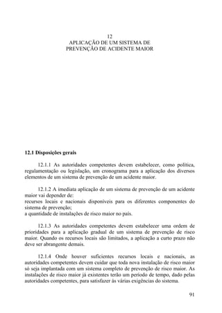 12
APLICAÇÃO DE UM SISTEMA DE
PREVENÇÃO DE ACIDENTE MAIOR
12.1 Disposições gerais
12.1.1 As autoridades competentes devem estabelecer, como política,
regulamentação ou legislação, um cronograma para a aplicação dos diversos
elementos de um sistema de prevenção de um acidente maior.
12.1.2 A imediata aplicação de um sistema de prevenção de um acidente
maior vai depender de:
recursos locais e nacionais disponíveis para os diferentes componentes do
sistema de prevenção;
a quantidade de instalações de risco maior no país.
12.1.3 As autoridades competentes devem estabelecer uma ordem de
prioridades para a aplicação gradual de um sistema de prevenção de risco
maior. Quando os recursos locais são limitados, a aplicação a curto prazo não
deve ser abrangente demais.
12.1.4 Onde houver suficientes recursos locais e nacionais, as
autoridades competentes devem cuidar que toda nova instalação de risco maior
só seja implantada com um sistema completo de prevenção de risco maior. As
instalações de risco maior já existentes terão um período de tempo, dado pelas
autoridades competentes, para satisfazer às várias exigências do sistema.
91
 