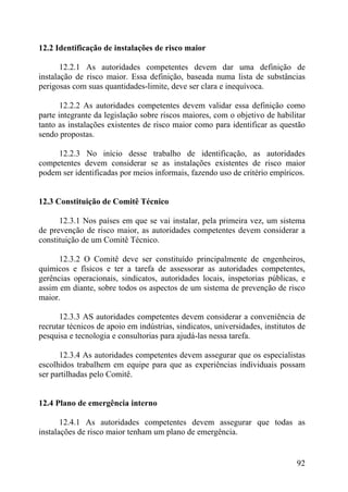12.2 Identificação de instalações de risco maior
12.2.1 As autoridades competentes devem dar uma definição de
instalação de risco maior. Essa definição, baseada numa lista de substâncias
perigosas com suas quantidades-limite, deve ser clara e inequívoca.
12.2.2 As autoridades competentes devem validar essa definição como
parte integrante da legislação sobre riscos maiores, com o objetivo de habilitar
tanto as instalações existentes de risco maior como para identificar as questão
sendo propostas.
12.2.3 No início desse trabalho de identificação, as autoridades
competentes devem considerar se as instalações existentes de risco maior
podem ser identificadas por meios informais, fazendo uso de critério empíricos.
12.3 Constituição de Comitê Técnico
12.3.1 Nos países em que se vai instalar, pela primeira vez, um sistema
de prevenção de risco maior, as autoridades competentes devem considerar a
constituição de um Comitê Técnico.
12.3.2 O Comitê deve ser constituído principalmente de engenheiros,
químicos e físicos e ter a tarefa de assessorar as autoridades competentes,
gerências operacionais, sindicatos, autoridades locais, inspetorias públicas, e
assim em diante, sobre todos os aspectos de um sistema de prevenção de risco
maior.
12.3.3 AS autoridades competentes devem considerar a conveniência de
recrutar técnicos de apoio em indústrias, sindicatos, universidades, institutos de
pesquisa e tecnologia e consultorias para ajudá-las nessa tarefa.
12.3.4 As autoridades competentes devem assegurar que os especialistas
escolhidos trabalhem em equipe para que as experiências individuais possam
ser partilhadas pelo Comitê.
12.4 Plano de emergência interno
12.4.1 As autoridades competentes devem assegurar que todas as
instalações de risco maior tenham um plano de emergência.
92
 