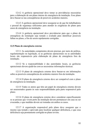 12.4.2 A gerência operacional deve tomar as providências necessárias
para a elaboração de um plano interno de emergência da instalação. Esse plano
deve basear-se nas conseqüências de possíveis acidentes maiores.
12.4.3 A gerência operacional deve assegurar-se de que há trabalhadores
e pessoal de segurança suficientes para atender às exigências do plano para
casos de emergência na instalação.
12.4.4 A gerência operacional deve providenciar para que o plano de
emergência da instalação seja testado e avaliado para identificar possíveis
falhas no plano, a fim de serem rapidamente corrigidas.
12.5 Plano de emergência externo
12.5.1 As autoridades competentes devem precisar, por meio de política,
regulamentação ou legislação, se as gerências operacionais ou as autoridades
locais são responsáveis pela elaboração de plano de emergência fora da
instalação.
12.5.2 Se a responsabilidade é das autoridades locais, as gerências
operacionais devem ajudá-las com as necessárias informações técnicas.
12.5.3 O plano de emergência externo deve basear-se em informações
sobre as possíveis conseqüências de acidentes maiores fora da instalação.
12.5.4 O plano de emergência externo deve ser compatível com o plano
de emergência na instalação.
12.5.5 Todos os atores que têm um papel de emergência externo devem
ser assessorados quanto às suas responsabilidades pela parte responsável pelo
plano.
12.5.6 O plano de emergência externo deve considerar especificamente
se as pessoas que vivem perto da instalação devem permanecer em casa ou ser
evacuadas, e que medidas devem ser tomadas em ambos os casos.
12.5.7 A organização responsável pelo plano deve assegurar que o
mesmo seja testado e aprovado para localizar qualquer deficiência, e que essa
deficiência seja prontamente corrigida no plano revisto.
93
 