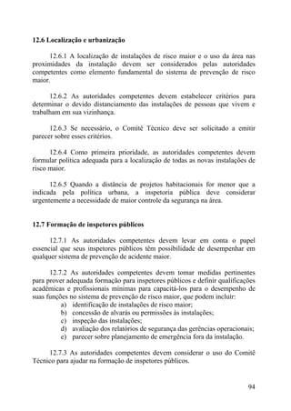 12.6 Localização e urbanização
12.6.1 A localização de instalações de risco maior e o uso da área nas
proximidades da instalação devem ser considerados pelas autoridades
competentes como elemento fundamental do sistema de prevenção de risco
maior.
12.6.2 As autoridades competentes devem estabelecer critérios para
determinar o devido distanciamento das instalações de pessoas que vivem e
trabalham em sua vizinhança.
12.6.3 Se necessário, o Comitê Técnico deve ser solicitado a emitir
parecer sobre esses critérios.
12.6.4 Como primeira prioridade, as autoridades competentes devem
formular política adequada para a localização de todas as novas instalações de
risco maior.
12.6.5 Quando a distância de projetos habitacionais for menor que a
indicada pela política urbana, a inspetoria pública deve considerar
urgentemente a necessidade de maior controle da segurança na área.
12.7 Formação de inspetores públicos
12.7.1 As autoridades competentes devem levar em conta o papel
essencial que seus inspetores públicos têm possibilidade de desempenhar em
qualquer sistema de prevenção de acidente maior.
12.7.2 As autoridades competentes devem tomar medidas pertinentes
para prover adequada formação para inspetores públicos e definir qualificações
acadêmicas e profissionais mínimas para capacitá-los para o desempenho de
suas funções no sistema de prevenção de risco maior, que podem incluir:
a) identificação de instalações de risco maior;
b) concessão de alvarás ou permissões às instalações;
c) inspeção das instalações;
d) avaliação dos relatórios de segurança das gerências operacionais;
e) parecer sobre planejamento de emergência fora da instalação.
12.7.3 As autoridades competentes devem considerar o uso do Comitê
Técnico para ajudar na formação de inspetores públicos.
94
 