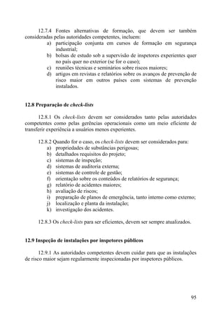 12.7.4 Fontes alternativas de formação, que devem ser também
consideradas pelas autoridades competentes, incluem:
a) participação conjunta em cursos de formação em segurança
industrial;
b) bolsas de estudo sob a supervisão de inspetores experientes quer
no país quer no exterior (se for o caso);
c) reuniões técnicas e seminários sobre riscos maiores;
d) artigos em revistas e relatórios sobre os avanços de prevenção de
risco maior em outros países com sistemas de prevenção
instalados.
12.8 Preparação de check-lists
12.8.1 Os check-lists devem ser considerados tanto pelas autoridades
competentes como pelas gerências operacionais como um meio eficiente de
transferir experiência a usuários menos experientes.
12.8.2 Quando for o caso, os check-lists devem ser considerados para:
a) propriedades de substâncias perigosas;
b) detalhados requisitos do projeto;
c) sistemas de inspeção;
d) sistemas de auditoria externa;
e) sistemas de controle de gestão;
f) orientação sobre os conteúdos de relatórios de segurança;
g) relatório de acidentes maiores;
h) avaliação de riscos;
i) preparação de planos de emergência, tanto interno como externo;
j) localização e planta da instalação;
k) investigação dos acidentes.
12.8.3 Os check-lists para ser eficientes, devem ser sempre atualizados.
12.9 Inspeção de instalações por inspetores públicos
12.9.1 As autoridades competentes devem cuidar para que as instalações
de risco maior sejam regularmente inspecionadas por inspetores públicos.
95
 