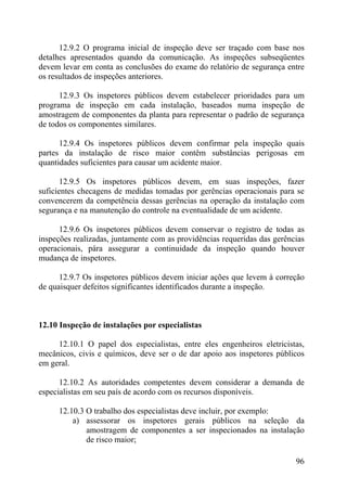 12.9.2 O programa inicial de inspeção deve ser traçado com base nos
detalhes apresentados quando da comunicação. As inspeções subseqüentes
devem levar em conta as conclusões do exame do relatório de segurança entre
os resultados de inspeções anteriores.
12.9.3 Os inspetores públicos devem estabelecer prioridades para um
programa de inspeção em cada instalação, baseados numa inspeção de
amostragem de componentes da planta para representar o padrão de segurança
de todos os componentes similares.
12.9.4 Os inspetores públicos devem confirmar pela inspeção quais
partes da instalação de risco maior contêm substâncias perigosas em
quantidades suficientes para causar um acidente maior.
12.9.5 Os inspetores públicos devem, em suas inspeções, fazer
suficientes checagens de medidas tomadas por gerências operacionais para se
convencerem da competência dessas gerências na operação da instalação com
segurança e na manutenção do controle na eventualidade de um acidente.
12.9.6 Os inspetores públicos devem conservar o registro de todas as
inspeções realizadas, juntamente com as providências requeridas das gerências
operacionais, pára assegurar a continuidade da inspeção quando houver
mudança de inspetores.
12.9.7 Os inspetores públicos devem iniciar ações que levem à correção
de quaisquer defeitos significantes identificados durante a inspeção.
12.10 Inspeção de instalações por especialistas
12.10.1 O papel dos especialistas, entre eles engenheiros eletricistas,
mecânicos, civis e químicos, deve ser o de dar apoio aos inspetores públicos
em geral.
12.10.2 As autoridades competentes devem considerar a demanda de
especialistas em seu país de acordo com os recursos disponíveis.
12.10.3 O trabalho dos especialistas deve incluir, por exemplo:
a) assessorar os inspetores gerais públicos na seleção da
amostragem de componentes a ser inspecionados na instalação
de risco maior;
96
 