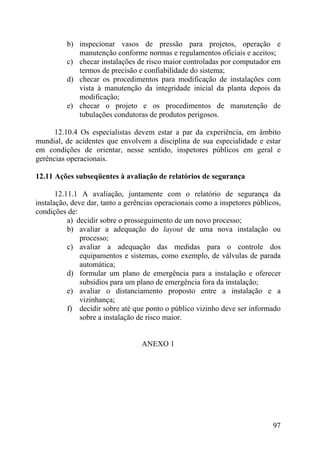 b) inspecionar vasos de pressão para projetos, operação e
manutenção conforme normas e regulamentos oficiais e aceitos;
c) checar instalações de risco maior controladas por computador em
termos de precisão e confiabilidade do sistema;
d) checar os procedimentos para modificação de instalações com
vista à manutenção da integridade inicial da planta depois da
modificação;
e) checar o projeto e os procedimentos de manutenção de
tubulações condutoras de produtos perigosos.
12.10.4 Os especialistas devem estar a par da experiência, em âmbito
mundial, de acidentes que envolvem a disciplina de sua especialidade e estar
em condições de orientar, nesse sentido, inspetores públicos em geral e
gerências operacionais.
12.11 Ações subseqüentes à avaliação de relatórios de segurança
12.11.1 A avaliação, juntamente com o relatório de segurança da
instalação, deve dar, tanto a gerências operacionais como a inspetores públicos,
condições de:
a) decidir sobre o prosseguimento de um novo processo;
b) avaliar a adequação do layout de uma nova instalação ou
processo;
c) avaliar a adequação das medidas para o controle dos
equipamentos e sistemas, como exemplo, de válvulas de parada
automática;
d) formular um plano de emergência para a instalação e oferecer
subsídios para um plano de emergência fora da instalação;
e) avaliar o distanciamento proposto entre a instalação e a
vizinhança;
f) decidir sobre até que ponto o público vizinho deve ser informado
sobre a instalação de risco maior.
ANEXO 1
97
 