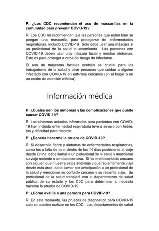 P: ¿Los CDC recomiendan el uso de mascarillas en la
comunidad para prevenir COVID-19?
R: Los CDC no recomiendan que las personas que están bien se
pongan una mascarilla para protegerse de enfermedades
respiratorias, incluido COVID-19. Solo debe usar una máscara si
un profesional de la salud lo recomienda. Las personas con
COVID-19 deben usar una máscara facial y mostrar síntomas.
Esto es para proteger a otros del riesgo de infectarse.
El uso de máscaras faciales también es crucial para los
trabajadores de la salud y otras personas que cuidan a alguien
infectado con COVID-19 en entornos cercanos (en el hogar o en
un centro de atención médica).
Información médica
P: ¿Cuáles son los síntomas y las complicaciones que puede
causar COVID-19?
R: Los síntomas actuales informados para pacientes con COVID-
19 han incluido enfermedad respiratoria leve a severa con fiebre,
tos y dificultad para respirar.
P: ¿Debería hacerme la prueba de COVID-19?
R: Si desarrolla fiebre y síntomas de enfermedades respiratorias,
como tos o falta de aire, dentro de los 14 días posteriores al viaje
desde China, debe llamar a un profesional de la salud y mencionar
su viaje reciente o contacto cercano. Si ha tenido contacto cercano
con alguien que muestra estos síntomas y que recientemente viajó
desde esta área, debe llamar con anticipación a un profesional de
la salud y mencionar su contacto cercano y su reciente viaje. Su
profesional de la salud trabajará con el departamento de salud
pública de su estado y los CDC para determinar si necesita
hacerse la prueba de COVID-19.
P: ¿Cómo evalúa a una persona para COVID-19?
R: En este momento, las pruebas de diagnóstico para COVID-19
solo se pueden realizar en los CDC. Los departamentos de salud
 