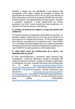 estatales y locales que han identificado a una persona bajo
investigación (PUI) deben notificar de inmediato al Centro de
Operaciones de Emergencia (EOC) de los CDC para informar el
PUIl y determinar si se indica la prueba de COVID-19 en los CDC.
El EOC ayudará a los departamentos de salud locales / estatales
a recolectar, almacenar y enviar especímenes de manera
apropiada a los CDC, incluso durante las horas posteriores a la
semana o los fines de semana / días festivos.
P: ¿Puede una persona dar negativo y luego dar positivo por
COVID-19?
R: Usando la prueba de diagnóstico desarrollada por los CDC, un
resultado negativo significa que el virus que causa COVID-19 no
se encontró en la muestra de la persona. En las primeras etapas
de la infección, es posible que no se detecte el virus. Para COVID-
19, un resultado de prueba negativo para una muestra recolectada
mientras la persona tiene síntomas probablemente significa que el
virus COVID-19 no está causando su enfermedad actual.
P: ¿Qué deben hacer los profesionales de la salud y los
departamentos de salud?
R: Para recomendaciones y orientación sobre personas bajo
investigación; control de infecciones, incluida la orientación del
equipo de protección personal; cuidado en el hogar y aislamiento;
e investigación de casos, consulte Información para profesionales
de la salud: https://www.cdc.gov/coronavirus/2019-
nCoV/hcp/clinical-criterios.html. Para obtener información sobre la
recolección y el envío de muestras, consulte Información para
laboratorios: https://www.cdc.gov/coronavirus/2019-
nCoV/lab/index.html Para obtener información para profesionales
de la salud pública sobre COVID-19, consulte Información para la
salud pública Profesionales:
https://www.cdc.gov/coronavirus/2019-ncov/php/index.html
 