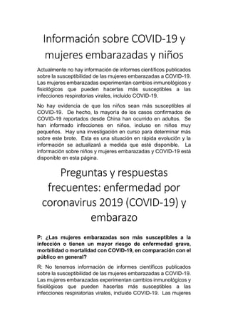 Información sobre COVID-19 y
mujeres embarazadas y niños
Actualmente no hay información de informes científicos publicados
sobre la susceptibilidad de las mujeres embarazadas a COVID-19.
Las mujeres embarazadas experimentan cambios inmunológicos y
fisiológicos que pueden hacerlas más susceptibles a las
infecciones respiratorias virales, incluido COVID-19.
No hay evidencia de que los niños sean más susceptibles al
COVID-19. De hecho, la mayoría de los casos confirmados de
COVID-19 reportados desde China han ocurrido en adultos. Se
han informado infecciones en niños, incluso en niños muy
pequeños. Hay una investigación en curso para determinar más
sobre este brote. Esta es una situación en rápida evolución y la
información se actualizará a medida que esté disponible. La
información sobre niños y mujeres embarazadas y COVID-19 está
disponible en esta página.
Preguntas y respuestas
frecuentes: enfermedad por
coronavirus 2019 (COVID-19) y
embarazo
P: ¿Las mujeres embarazadas son más susceptibles a la
infección o tienen un mayor riesgo de enfermedad grave,
morbilidad o mortalidad con COVID-19, en comparación con el
público en general?
R: No tenemos información de informes científicos publicados
sobre la susceptibilidad de las mujeres embarazadas a COVID-19.
Las mujeres embarazadas experimentan cambios inmunológicos y
fisiológicos que pueden hacerlas más susceptibles a las
infecciones respiratorias virales, incluido COVID-19. Las mujeres
 