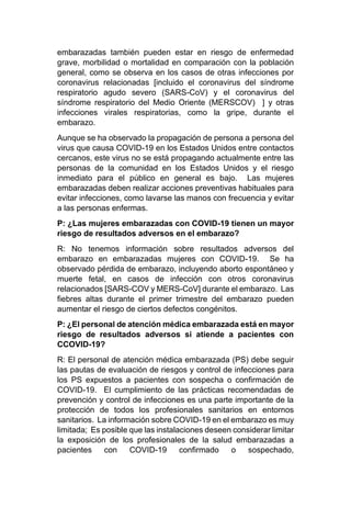 embarazadas también pueden estar en riesgo de enfermedad
grave, morbilidad o mortalidad en comparación con la población
general, como se observa en los casos de otras infecciones por
coronavirus relacionadas [incluido el coronavirus del síndrome
respiratorio agudo severo (SARS-CoV) y el coronavirus del
síndrome respiratorio del Medio Oriente (MERSCOV) ] y otras
infecciones virales respiratorias, como la gripe, durante el
embarazo.
Aunque se ha observado la propagación de persona a persona del
virus que causa COVID-19 en los Estados Unidos entre contactos
cercanos, este virus no se está propagando actualmente entre las
personas de la comunidad en los Estados Unidos y el riesgo
inmediato para el público en general es bajo. Las mujeres
embarazadas deben realizar acciones preventivas habituales para
evitar infecciones, como lavarse las manos con frecuencia y evitar
a las personas enfermas.
P: ¿Las mujeres embarazadas con COVID-19 tienen un mayor
riesgo de resultados adversos en el embarazo?
R: No tenemos información sobre resultados adversos del
embarazo en embarazadas mujeres con COVID-19. Se ha
observado pérdida de embarazo, incluyendo aborto espontáneo y
muerte fetal, en casos de infección con otros coronavirus
relacionados [SARS-COV y MERS-CoV] durante el embarazo. Las
fiebres altas durante el primer trimestre del embarazo pueden
aumentar el riesgo de ciertos defectos congénitos.
P: ¿El personal de atención médica embarazada está en mayor
riesgo de resultados adversos si atiende a pacientes con
CCOVID-19?
R: El personal de atención médica embarazada (PS) debe seguir
las pautas de evaluación de riesgos y control de infecciones para
los PS expuestos a pacientes con sospecha o confirmación de
COVID-19. El cumplimiento de las prácticas recomendadas de
prevención y control de infecciones es una parte importante de la
protección de todos los profesionales sanitarios en entornos
sanitarios. La información sobre COVID-19 en el embarazo es muy
limitada; Es posible que las instalaciones deseen considerar limitar
la exposición de los profesionales de la salud embarazadas a
pacientes con COVID-19 confirmado o sospechado,
 