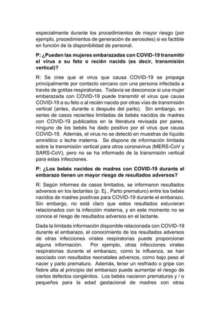 especialmente durante los procedimientos de mayor riesgo (por
ejemplo, procedimientos de generación de aerosoles) si es factible
en función de la disponibilidad de personal.
P: ¿Pueden las mujeres embarazadas con COVID-19 transmitir
el virus a su feto o recién nacido (es decir, transmisión
vertical)?
R: Se cree que el virus que causa COVID-19 se propaga
principalmente por contacto cercano con una persona infectada a
través de gotitas respiratorias. Todavía se desconoce si una mujer
embarazada con COVID-19 puede transmitir el virus que causa
COVID-19 a su feto o al recién nacido por otras vías de transmisión
vertical (antes, durante o después del parto). Sin embargo, en
series de casos recientes limitadas de bebés nacidos de madres
con COVID-19 publicados en la literatura revisada por pares,
ninguno de los bebés ha dado positivo por el virus que causa
COVID-19. Además, el virus no se detectó en muestras de líquido
amniótico o leche materna. Se dispone de información limitada
sobre la transmisión vertical para otros coronavirus (MERS-CoV y
SARS-CoV), pero no se ha informado de la transmisión vertical
para estas infecciones.
P: ¿Los bebés nacidos de madres con COVID-19 durante el
embarazo tienen un mayor riesgo de resultados adversos?
R: Según informes de casos limitados, se informaron resultados
adversos en los lactantes (p. Ej., Parto prematuro) entre los bebés
nacidos de madres positivas para COVID-19 durante el embarazo.
Sin embargo, no está claro que estos resultados estuvieran
relacionados con la infección materna, y en este momento no se
conoce el riesgo de resultados adversos en el lactante.
Dada la limitada información disponible relacionada con COVID-19
durante el embarazo, el conocimiento de los resultados adversos
de otras infecciones virales respiratorias puede proporcionar
alguna información. Por ejemplo, otras infecciones virales
respiratorias durante el embarazo, como la influenza, se han
asociado con resultados neonatales adversos, como bajo peso al
nacer y parto prematuro. Además, tener un resfriado o gripe con
fiebre alta al principio del embarazo puede aumentar el riesgo de
ciertos defectos congénitos. Los bebés nacieron prematuros y / o
pequeños para la edad gestacional de madres con otras
 