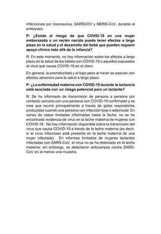 infecciones por coronavirus, SARSCOV y MERS-CoV, durante el
embarazo.
P: ¿Existe el riesgo de que COVID-19 en una mujer
embarazada o un recién nacido pueda tener efectos a largo
plazo en la salud y el desarrollo del bebé que pueden requerir
apoyo clínico más allá de la infancia?
R: En este momento, no hay información sobre los efectos a largo
plazo en la salud de los bebés con COVID-19 o aquellos expuestos
al virus que causa COVID-19 en el útero.
En general, la prematuridad y el bajo peso al nacer se asocian con
efectos adversos para la salud a largo plazo.
P: ¿La enfermedad materna con COVID-19 durante la lactancia
está asociada con un riesgo potencial para un lactante?
R: Se ha informado de transmisión de persona a persona por
contacto cercano con una persona con COVID-19 confirmado y se
cree que ocurre principalmente a través de gotas respiratorias
producidas cuando una persona con infección tose o estornuda En
series de casos limitadas informadas hasta la fecha, no se ha
encontrado evidencia de virus en la leche materna de mujeres con
COVID-19. No hay información disponible sobre la transmisión del
virus que causa COVID-19 a través de la leche materna (es decir,
si el virus infeccioso está presente en la leche materna de una
mujer infectada). En informes limitados de mujeres lactantes
infectadas con SARS-CoV, el virus no se ha detectado en la leche
materna; sin embargo, se detectaron anticuerpos contra SARS-
CoV en al menos una muestra.
 