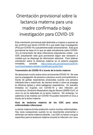 Orientación provisional sobre la
lactancia materna para una
madre confirmada o bajo
investigación para COVID-19
Esta orientación provisional está destinada a mujeres a quienes se
les confirmó que tienen COVID-19 o que están bajo investigación
(PUI) por COVID-19 y actualmente están amamantando. Esta guía
provisional se basa en lo que se sabe actualmente sobre COVID-
19 y la transmisión de otras infecciones respiratorias virales. Los
CDC actualizarán esta guía provisional según sea necesario a
medida que se disponga de información adicional. Para obtener
orientación sobre la lactancia materna en el entorno posparto
inmediato, consulte https://www.cdc.gov/coronavirus/2019-
ncov/hcp/inpatient-obstetric-healthcare-guide.html.
Transmisión de COVID-19 a través de la leche materna
Se desconoce mucho sobre cómo se transmite COVID-19. Se cree
que la propagación de persona a persona ocurre principalmente a
través de gotitas respiratorias producidas cuando una persona
infectada tose o estornuda, de manera similar a cómo se propaga
la influenza (gripe) y otros patógenos respiratorios. En estudios
limitados en mujeres con COVID-19 y otra infección por
coronavirus, Síndrome Respiratorio Agudo Severo (SARS-CoV), el
virus no se ha detectado en la leche materna; Sin embargo, no
sabemos si las madres con COVID-19 pueden transmitir el virus a
través de la leche materna.
Guía de lactancia materna de los CDC para otras
enfermedades infecciosas
La leche materna brinda protección contra muchas enfermedades.
Hay raras excepciones cuando no se recomienda amamantar o
alimentar con leche materna extraída. Los CDC no tienen una guía
específica para la lactancia materna durante la infección con virus
 