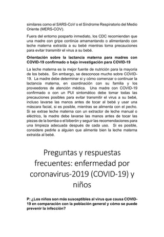 similares como el SARS-CoV o el Síndrome Respiratorio del Medio
Oriente (MERS-COV).
Fuera del entorno posparto inmediato, los CDC recomiendan que
una madre con gripe continúe amamantando o alimentando con
leche materna extraída a su bebé mientras toma precauciones
para evitar transmitir el virus a su bebé.
Orientación sobre la lactancia materna para madres con
COVID-19 confirmado o bajo investigación para COVID-19
La leche materna es la mejor fuente de nutrición para la mayoría
de los bebés. Sin embargo, se desconoce mucho sobre COVID-
19. La madre debe determinar si y cómo comenzar o continuar la
lactancia materna, en coordinación con su familia y los
proveedores de atención médica. Una madre con COVID-19
confirmado o con un PUI sintomático debe tomar todas las
precauciones posibles para evitar transmitir el virus a su bebé,
incluso lavarse las manos antes de tocar al bebé y usar una
máscara facial, si es posible, mientras se alimenta con el pecho.
Si se extrae leche materna con un extractor de leche manual o
eléctrico, la madre debe lavarse las manos antes de tocar las
piezas de la bomba o el biberón y seguir las recomendaciones para
una limpieza adecuada después de cada uso. Si es posible,
considere pedirle a alguien que alimente bien la leche materna
extraída al bebé.
Preguntas y respuestas
frecuentes: enfermedad por
coronavirus-2019 (COVID-19) y
niños
P: ¿Los niños son más susceptibles al virus que causa COVID-
19 en comparación con la población general y cómo se puede
prevenir la infección?
 