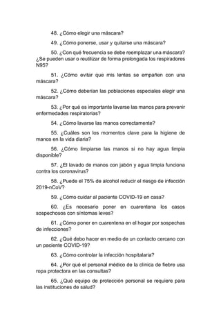 48. ¿Cómo elegir una máscara?
49. ¿Cómo ponerse, usar y quitarse una máscara?
50. ¿Con qué frecuencia se debe reemplazar una máscara?
¿Se pueden usar o reutilizar de forma prolongada los respiradores
N95?
51. ¿Cómo evitar que mis lentes se empañen con una
máscara?
52. ¿Cómo deberían las poblaciones especiales elegir una
máscara?
53. ¿Por qué es importante lavarse las manos para prevenir
enfermedades respiratorias?
54. ¿Cómo lavarse las manos correctamente?
55. ¿Cuáles son los momentos clave para la higiene de
manos en la vida diaria?
56. ¿Cómo limpiarse las manos si no hay agua limpia
disponible?
57. ¿El lavado de manos con jabón y agua limpia funciona
contra los coronavirus?
58. ¿Puede el 75% de alcohol reducir el riesgo de infección
2019-nCoV?
59. ¿Cómo cuidar al paciente COVID-19 en casa?
60. ¿Es necesario poner en cuarentena los casos
sospechosos con síntomas leves?
61. ¿Cómo poner en cuarentena en el hogar por sospechas
de infecciones?
62. ¿Qué debo hacer en medio de un contacto cercano con
un paciente COVID-19?
63. ¿Cómo controlar la infección hospitalaria?
64. ¿Por qué el personal médico de la clínica de fiebre usa
ropa protectora en las consultas?
65. ¿Qué equipo de protección personal se requiere para
las instituciones de salud?
 