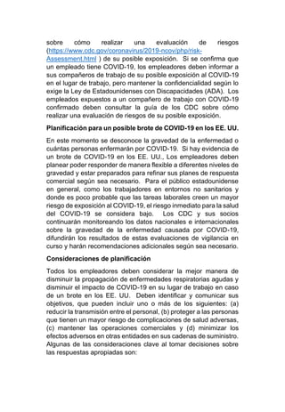sobre cómo realizar una evaluación de riesgos
(https://www.cdc.gov/coronavirus/2019-ncov/php/risk-
Assessment.html ) de su posible exposición. Si se confirma que
un empleado tiene COVID-19, los empleadores deben informar a
sus compañeros de trabajo de su posible exposición al COVID-19
en el lugar de trabajo, pero mantener la confidencialidad según lo
exige la Ley de Estadounidenses con Discapacidades (ADA). Los
empleados expuestos a un compañero de trabajo con COVID-19
confirmado deben consultar la guía de los CDC sobre cómo
realizar una evaluación de riesgos de su posible exposición.
Planificación para un posible brote de COVID-19 en los EE. UU.
En este momento se desconoce la gravedad de la enfermedad o
cuántas personas enfermarán por COVID-19. Si hay evidencia de
un brote de COVID-19 en los EE. UU., Los empleadores deben
planear poder responder de manera flexible a diferentes niveles de
gravedad y estar preparados para refinar sus planes de respuesta
comercial según sea necesario. Para el público estadounidense
en general, como los trabajadores en entornos no sanitarios y
donde es poco probable que las tareas laborales creen un mayor
riesgo de exposición al COVID-19, el riesgo inmediato para la salud
del COVID-19 se considera bajo. Los CDC y sus socios
continuarán monitoreando los datos nacionales e internacionales
sobre la gravedad de la enfermedad causada por COVID-19,
difundirán los resultados de estas evaluaciones de vigilancia en
curso y harán recomendaciones adicionales según sea necesario.
Consideraciones de planificación
Todos los empleadores deben considerar la mejor manera de
disminuir la propagación de enfermedades respiratorias agudas y
disminuir el impacto de COVID-19 en su lugar de trabajo en caso
de un brote en los EE. UU. Deben identificar y comunicar sus
objetivos, que pueden incluir uno o más de los siguientes: (a)
reducir la transmisión entre el personal, (b) proteger a las personas
que tienen un mayor riesgo de complicaciones de salud adversas,
(c) mantener las operaciones comerciales y (d) minimizar los
efectos adversos en otras entidades en sus cadenas de suministro.
Algunas de las consideraciones clave al tomar decisiones sobre
las respuestas apropiadas son:
 
