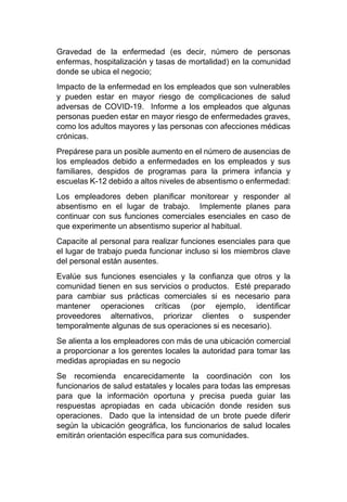 Gravedad de la enfermedad (es decir, número de personas
enfermas, hospitalización y tasas de mortalidad) en la comunidad
donde se ubica el negocio;
Impacto de la enfermedad en los empleados que son vulnerables
y pueden estar en mayor riesgo de complicaciones de salud
adversas de COVID-19. Informe a los empleados que algunas
personas pueden estar en mayor riesgo de enfermedades graves,
como los adultos mayores y las personas con afecciones médicas
crónicas.
Prepárese para un posible aumento en el número de ausencias de
los empleados debido a enfermedades en los empleados y sus
familiares, despidos de programas para la primera infancia y
escuelas K-12 debido a altos niveles de absentismo o enfermedad:
Los empleadores deben planificar monitorear y responder al
absentismo en el lugar de trabajo. Implemente planes para
continuar con sus funciones comerciales esenciales en caso de
que experimente un absentismo superior al habitual.
Capacite al personal para realizar funciones esenciales para que
el lugar de trabajo pueda funcionar incluso si los miembros clave
del personal están ausentes.
Evalúe sus funciones esenciales y la confianza que otros y la
comunidad tienen en sus servicios o productos. Esté preparado
para cambiar sus prácticas comerciales si es necesario para
mantener operaciones críticas (por ejemplo, identificar
proveedores alternativos, priorizar clientes o suspender
temporalmente algunas de sus operaciones si es necesario).
Se alienta a los empleadores con más de una ubicación comercial
a proporcionar a los gerentes locales la autoridad para tomar las
medidas apropiadas en su negocio
Se recomienda encarecidamente la coordinación con los
funcionarios de salud estatales y locales para todas las empresas
para que la información oportuna y precisa pueda guiar las
respuestas apropiadas en cada ubicación donde residen sus
operaciones. Dado que la intensidad de un brote puede diferir
según la ubicación geográfica, los funcionarios de salud locales
emitirán orientación específica para sus comunidades.
 