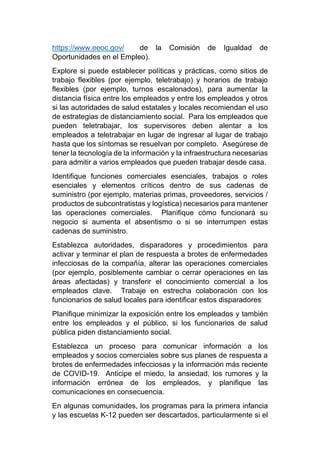 https://www.eeoc.gov/ de la Comisión de Igualdad de
Oportunidades en el Empleo).
Explore si puede establecer políticas y prácticas, como sitios de
trabajo flexibles (por ejemplo, teletrabajo) y horarios de trabajo
flexibles (por ejemplo, turnos escalonados), para aumentar la
distancia física entre los empleados y entre los empleados y otros
si las autoridades de salud estatales y locales recomiendan el uso
de estrategias de distanciamiento social. Para los empleados que
pueden teletrabajar, los supervisores deben alentar a los
empleados a teletrabajar en lugar de ingresar al lugar de trabajo
hasta que los síntomas se resuelvan por completo. Asegúrese de
tener la tecnología de la información y la infraestructura necesarias
para admitir a varios empleados que pueden trabajar desde casa.
Identifique funciones comerciales esenciales, trabajos o roles
esenciales y elementos críticos dentro de sus cadenas de
suministro (por ejemplo, materias primas, proveedores, servicios /
productos de subcontratistas y logística) necesarios para mantener
las operaciones comerciales. Planifique cómo funcionará su
negocio si aumenta el absentismo o si se interrumpen estas
cadenas de suministro.
Establezca autoridades, disparadores y procedimientos para
activar y terminar el plan de respuesta a brotes de enfermedades
infecciosas de la compañía, alterar las operaciones comerciales
(por ejemplo, posiblemente cambiar o cerrar operaciones en las
áreas afectadas) y transferir el conocimiento comercial a los
empleados clave. Trabaje en estrecha colaboración con los
funcionarios de salud locales para identificar estos disparadores
Planifique minimizar la exposición entre los empleados y también
entre los empleados y el público, si los funcionarios de salud
pública piden distanciamiento social.
Establezca un proceso para comunicar información a los
empleados y socios comerciales sobre sus planes de respuesta a
brotes de enfermedades infecciosas y la información más reciente
de COVID-19. Anticipe el miedo, la ansiedad, los rumores y la
información errónea de los empleados, y planifique las
comunicaciones en consecuencia.
En algunas comunidades, los programas para la primera infancia
y las escuelas K-12 pueden ser descartados, particularmente si el
 