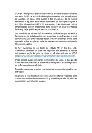 COVID-19 empeora. Determine cómo va a operar si el absentismo
aumenta debido al aumento de empleados enfermos, aquellos que
se quedan en casa para cuidar a los miembros de la familia
enfermos y aquellos que deben quedarse en casa para vigilar a
sus hijos si son despedidos de la escuela. Las empresas y otros
empleadores deben prepararse para instituir un lugar de trabajo
flexible y dejar políticas para estos empleados.
Las condiciones locales influirán en las decisiones que tomen los
funcionarios de salud pública con respecto a las estrategias a nivel
comunitario; Los empleadores deben tomarse el tiempo ahora para
aprender sobre los planes establecidos en cada comunidad donde
tienen un negocio.
Si hay evidencia de un brote de COVID-19 en los EE. UU.,
Considere cancelar un viaje de negocios no esencial a países
adicionales según la guía de viaje en el sitio web de los CDC
(https://www.cdc.gov/coronavirus/-2019ncov/travelers/index.html
Otros países pueden imponer restricciones de viaje, lo que puede
limitar la capacidad de los empleados de regresar a sus hogares si
se enferman durante el viaje.
Considere cancelar grandes reuniones o eventos relacionados con
el trabajo.
Involucrar a los departamentos de salud estatales y locales para
confirmar canales de comunicación y métodos para la difusión de
información sobre brotes locales.
 