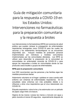 Guía de mitigación comunitaria
para la respuesta a COVID-19 en
los Estados Unidos:
Intervenciones no farmacéuticas
para la preparación comunitaria
y la respuesta a brotes
Las intervenciones no farmacéuticas (NPIS) son acciones de salud
pública que pueden retrasar la propagación de enfermedades
respiratorias emergentes como COVID-19 para las cuales las
vacunas y los tratamientos farmacológicos no se encuentran
disponibles aún. Incluyen medidas de protección personal
implementadas por individuos y medidas comunitarias
implementadas por las comunidades afectadas. Los NPIS se
utilizan para desarrollar la preparación de la comunidad en
comunidades sin enfermedad conocida de COVID-19 y para
apoyar las respuestas a brotes en comunidades donde se han
producido casos locales o grupos de enfermedades.
NPIS para la preparación comunitaria
Los CDC recomiendan que las personas y las familias sigan las
medidas preventivas diarias:
Aislamiento voluntario en el hogar: quédese en casa cuando esté
enfermo con síntomas de enfermedades respiratorias. En la
actualidad, estos síntomas son más probables debido a la
influenza u otros virus respiratorios que al virus relacionado con
COVID-19.
Etiqueta respiratoria: cubra la tos y los estornudos con un pañuelo
de papel, luego tírelo a la basura.
Higiene de las manos: Lávese las manos a menudo con agua y
jabón durante al menos 20 segundos; especialmente después de
 
