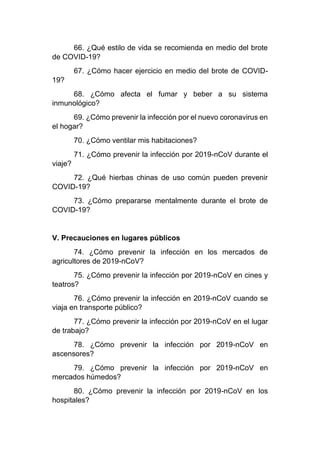 66. ¿Qué estilo de vida se recomienda en medio del brote
de COVID-19?
67. ¿Cómo hacer ejercicio en medio del brote de COVID-
19?
68. ¿Cómo afecta el fumar y beber a su sistema
inmunológico?
69. ¿Cómo prevenir la infección por el nuevo coronavirus en
el hogar?
70. ¿Cómo ventilar mis habitaciones?
71. ¿Cómo prevenir la infección por 2019-nCoV durante el
viaje?
72. ¿Qué hierbas chinas de uso común pueden prevenir
COVID-19?
73. ¿Cómo prepararse mentalmente durante el brote de
COVID-19?
V. Precauciones en lugares públicos
74. ¿Cómo prevenir la infección en los mercados de
agricultores de 2019-nCoV?
75. ¿Cómo prevenir la infección por 2019-nCoV en cines y
teatros?
76. ¿Cómo prevenir la infección en 2019-nCoV cuando se
viaja en transporte público?
77. ¿Cómo prevenir la infección por 2019-nCoV en el lugar
de trabajo?
78. ¿Cómo prevenir la infección por 2019-nCoV en
ascensores?
79. ¿Cómo prevenir la infección por 2019-nCoV en
mercados húmedos?
80. ¿Cómo prevenir la infección por 2019-nCoV en los
hospitales?
 