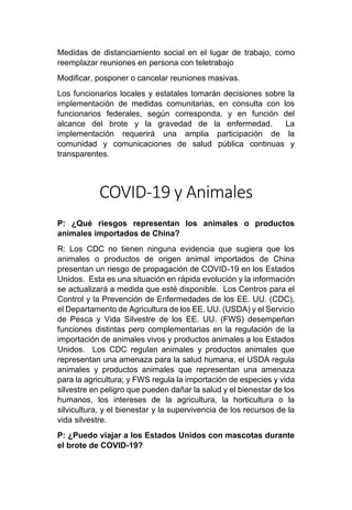Medidas de distanciamiento social en el lugar de trabajo, como
reemplazar reuniones en persona con teletrabajo
Modificar, posponer o cancelar reuniones masivas.
Los funcionarios locales y estatales tomarán decisiones sobre la
implementación de medidas comunitarias, en consulta con los
funcionarios federales, según corresponda, y en función del
alcance del brote y la gravedad de la enfermedad. La
implementación requerirá una amplia participación de la
comunidad y comunicaciones de salud pública continuas y
transparentes.
COVID-19 y Animales
P: ¿Qué riesgos representan los animales o productos
animales importados de China?
R: Los CDC no tienen ninguna evidencia que sugiera que los
animales o productos de origen animal importados de China
presentan un riesgo de propagación de COVID-19 en los Estados
Unidos. Esta es una situación en rápida evolución y la información
se actualizará a medida que esté disponible. Los Centros para el
Control y la Prevención de Enfermedades de los EE. UU. (CDC),
el Departamento de Agricultura de los EE. UU. (USDA) y el Servicio
de Pesca y Vida Silvestre de los EE. UU. (FWS) desempeñan
funciones distintas pero complementarias en la regulación de la
importación de animales vivos y productos animales a los Estados
Unidos. Los CDC regulan animales y productos animales que
representan una amenaza para la salud humana, el USDA regula
animales y productos animales que representan una amenaza
para la agricultura; y FWS regula la importación de especies y vida
silvestre en peligro que pueden dañar la salud y el bienestar de los
humanos, los intereses de la agricultura, la horticultura o la
silvicultura, y el bienestar y la supervivencia de los recursos de la
vida silvestre.
P: ¿Puedo viajar a los Estados Unidos con mascotas durante
el brote de COVID-19?
 