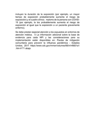 incluyen la duración de la exposición (por ejemplo, un mayor
tiempo de exposición probablemente aumenta el riesgo de
exposición) y el cuadro clínico. mptoms de la persona con COVID-
19 (por ejemplo, la tos probablemente aumenta el riesgo de
exposición al igual que la exposición a un paciente gravemente
enfermo).
Se debe prestar especial atención a los expuestos en entornos de
atención médica. 5 La información adicional sobre la base de
evidencia para cada NPI y las consideraciones para su
implementación están disponibles en: Pautas de mitigación
comunitaria para prevenir la influenza pandémica - Estados
Unidos, 2017 https://www.cdc.gov/mmwr/volumes/66/rr/rr6601a1
.htm # T1 abajo
 