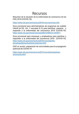 Recursos
Resumen de la situación de la enfermedad de coronavirus de los
CDC 2019 (COVID-19):
https://www.cdc.gov/coronavirus/2019-ncov/summary.htm
Guía provisional para administradores de programas de cuidado
infantil de EE. UU. Y escuelas K-12 para planificar, preparar, y
responda a la enfermedad del coronavirus 2019 (COVID-19):
https://www.cdc.gov/mmwr/volumes/66/rr/rr6601a1.htm#T1
Guía provisional para empresas y empleadores para planificar y
responder a la enfermedad del coronavirus 2019 (COVID-19):
https://www.cdc.gov/coronavirus/2019-ncov/specific-
groups/guidance-business-response.html
CDC en acción: preparación de comunidades para la propagación
potencial de COVID-19
https://www.cdc.gov/coronavirus/2019-ncov/php/preparing-
community.html
 