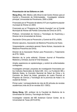 Presentación de los Editores en Jefe
Wang Zhou, MD, Médico Jefe (Nivel 2) del Centro Wuhan para el
Control y Prevención de Enfermedades. Investigador visitante
principal, Universidad de Pensilvania, 2005 a 2006.
Financiado por el "Proyecto de talento 213" por el gobierno popular
municipal de Wuhan en 2003;
Financiado por el "Programa de Talento Huanghe" por el Comité
Municipal de Wuhan del Partido Comunista de China en 2015;
Profesor, Universidad de Ciencia y Tecnología de Huazhong y
Director de la Universidad de Wuhan,
Asociación China para la Prevención y Control de ETS y SIDA;
Director ejecutivo, Asociación de Medicina Preventiva de Hubei,
Vicepresidente y secretario general, Rama Wuhan, Asociación de
Medicina Preventiva de China;
Director de la Asociación Wuhan para Prevención y Tratamiento
de ETS / SIDA;
Miembro de la junta editorial, Chinese Journal of Preventive
Medicine y Chinese Journal of Viral Diseases.
Amplia experiencia en epidemiología y control de enfermedades
contagiosas;
Investigador principal, proyectos de investigación financiados por
los Institutos Nacionales de Salud (EE. UU.), La Fundación Bill y
Melinda Gates, la Comisión Nacional de Salud de China y la
Comisión de Salud de Hubei, ganadora de cuatro Premios al
Progreso de Ciencia y Tecnología de la provincia de Hubei o la
ciudad de Wuhan;
Primer autor / correspondiente de más de 50 artículos de revistas
académicas (más de 20 en revistas SCI / SSCI).
Qiang Wang, MD, profesor de la Facultad de Medicina de la
Universidad de Ciencia y Tecnología de Wuhan;
Investigador visitante del MD Anderson Cancer Center, de la
Universidad de Texas (2015-2016);
 