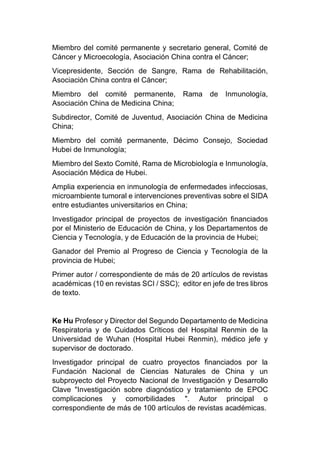 Miembro del comité permanente y secretario general, Comité de
Cáncer y Microecología, Asociación China contra el Cáncer;
Vicepresidente, Sección de Sangre, Rama de Rehabilitación,
Asociación China contra el Cáncer;
Miembro del comité permanente, Rama de Inmunología,
Asociación China de Medicina China;
Subdirector, Comité de Juventud, Asociación China de Medicina
China;
Miembro del comité permanente, Décimo Consejo, Sociedad
Hubei de Inmunología;
Miembro del Sexto Comité, Rama de Microbiología e Inmunología,
Asociación Médica de Hubei.
Amplia experiencia en inmunología de enfermedades infecciosas,
microambiente tumoral e intervenciones preventivas sobre el SIDA
entre estudiantes universitarios en China;
Investigador principal de proyectos de investigación financiados
por el Ministerio de Educación de China, y los Departamentos de
Ciencia y Tecnología, y de Educación de la provincia de Hubei;
Ganador del Premio al Progreso de Ciencia y Tecnología de la
provincia de Hubei;
Primer autor / correspondiente de más de 20 artículos de revistas
académicas (10 en revistas SCI / SSC); editor en jefe de tres libros
de texto.
Ke Hu Profesor y Director del Segundo Departamento de Medicina
Respiratoria y de Cuidados Críticos del Hospital Renmin de la
Universidad de Wuhan (Hospital Hubei Renmin), médico jefe y
supervisor de doctorado.
Investigador principal de cuatro proyectos financiados por la
Fundación Nacional de Ciencias Naturales de China y un
subproyecto del Proyecto Nacional de Investigación y Desarrollo
Clave "Investigación sobre diagnóstico y tratamiento de EPOC
complicaciones y comorbilidades ". Autor principal o
correspondiente de más de 100 artículos de revistas académicas.
 