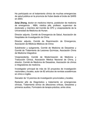 Ha participado en el tratamiento clínico de muchas emergencias
de salud pública en la provincia de Hubei desde el brote de SARS
en 2003.
Zaiqi Zhang, doctor en medicina interna, postdoctor de medicina
de emergencia , MBA, médico jefe, profesor, supervisor de
doctorado y miembro del Comité de CPC y vicepresidente de la
Universidad de Medicina de Hunan.
Director adjunto, Comité de Emergencia de Salud, Asociación de
Hospitales de Investigación de China
Director adjunto, Comité de Reanimación de Emergencia,
Asociación de Médicos Médicos de China
Subdirector y subgerente, Comité de Medicina de Desastres y
Comité de Tratamiento de Lesiones Químicas, Asociación China
de Medicina Integrativa
Vicepresidente, Comité de Modernización de Medicina y
Traducción Clínica, Asociación Médica Nacional de China, y
director, Comité de Medicina de Desastres, Asociación de chinos
e integradores de medicina.
Investigador principal de más de 32 proyectos de investigación
nacionales y locales, autor de 82 artículos de revistas académicas
en chino e inglés;
Ganador de 12 premios de investigación provinciales y locales;
Redactor jefe de Diagnóstico y tratamiento en emergencias
clínicas, Tratamiento clínico de afecciones críticas, Desastres y
primeros auxilios, Formulario de terapia práctica, entre otros.
 